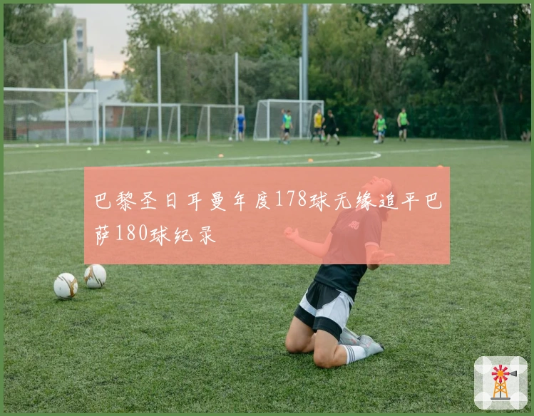 巴黎圣日耳曼年度178球无缘追平巴萨180球纪录