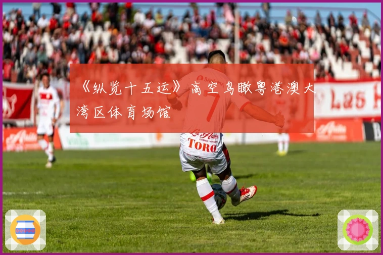 《纵览十五运》高空鸟瞰粤港澳大湾区体育场馆