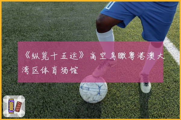 《纵览十五运》高空鸟瞰粤港澳大湾区体育场馆