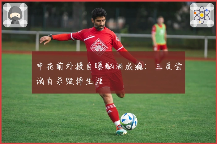 申花前外援自曝酗酒成瘾：三度尝试自杀毁掉生涯