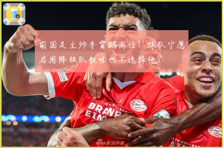 前国足主帅李霄鹏离任！球队宁愿启用降级队教练也不选择他？