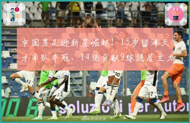 中国男足迎新星崛起！15岁留洋天才率队夺冠，14场贡献9球稳居主力
