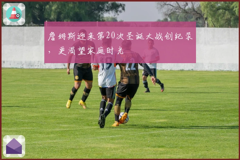 詹姆斯迎来第20次圣诞大战创纪录，更渴望家庭时光