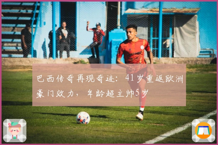 巴西传奇再现奇迹：41岁重返欧洲豪门效力，年龄超主帅5岁