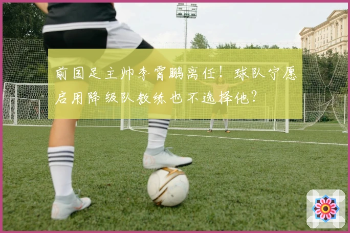 前国足主帅李霄鹏离任！球队宁愿启用降级队教练也不选择他？